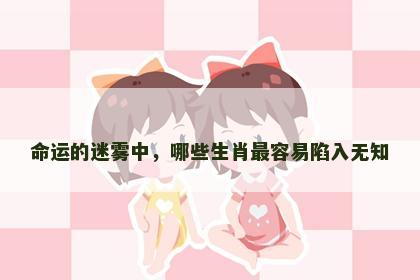 命运的迷雾中，哪些生肖最容易陷入无知