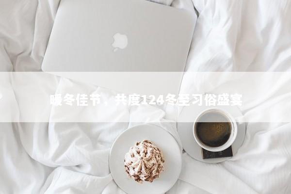 暖冬佳节，共度124冬至习俗盛宴