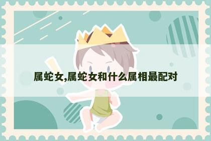 属蛇女,属蛇女和什么属相最配对