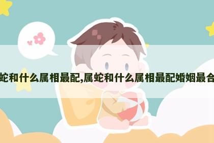 属蛇和什么属相最配,属蛇和什么属相最配婚姻最合适