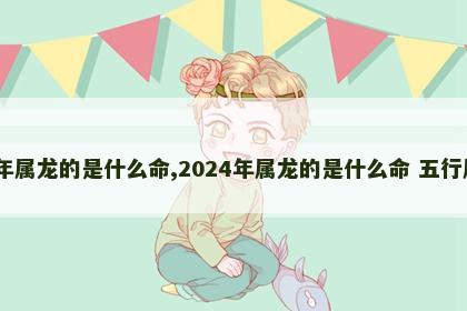 2024年属龙的是什么命,2024年属龙的是什么命 五行属什么