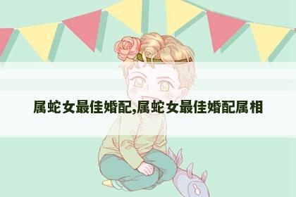属蛇女最佳婚配,属蛇女最佳婚配属相