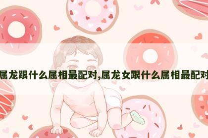 属龙跟什么属相最配对,属龙女跟什么属相最配对