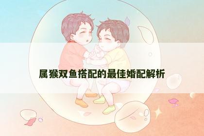 属猴双鱼搭配的最佳婚配解析