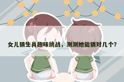 女儿猜生肖趣味挑战，测测她能猜对几个？