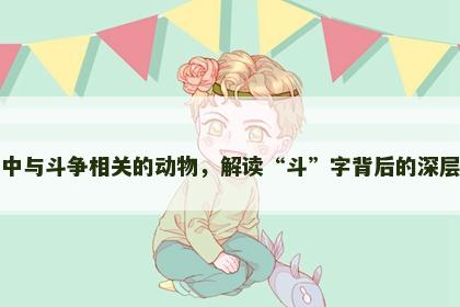 生肖中与斗争相关的动物，解读“斗”字背后的深层含义