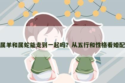 属羊和属蛇能走到一起吗？从五行和性格看婚配