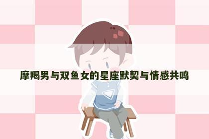 摩羯男与双鱼女的星座默契与情感共鸣