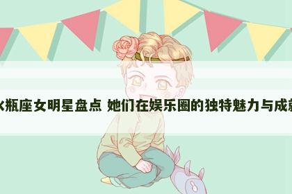 水瓶座女明星盘点 她们在娱乐圈的独特魅力与成就